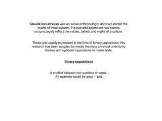 Claude levi-strauss was an social anthropologist and had started the
myths of tribal cultures. He had also examined how stories
unconsciously reflect the values, beliefs and myths of a culture.
These are usually expressed in the form of binary oppositions. His
research has been adapted by media theorists to reveal underlying
themes and symbolic oppositions in media texts.
Binary oppositions
A conflict between two qualities or terms.
An example would be good – bad
 