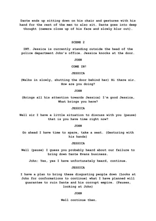Dante ends up sitting down on his chair and gestures with his
hand for the rest of the men to also sit. Dante goes into deep
thought (camera close up of his face and slowly blur out).
SCENE 2
INT. Jessica is currently standing outside the head of the
police department John’s office. Jessica knocks at the door.
JOHN
COME IN!
JESSICA
(Walks in slowly, shutting the door behind her) Hi there sir.
How are you doing?
JOHN
(Brings all his attention towards Jessica) I'm good Jessica,
What brings you here?
JESSICA
Well sir I have a little situation to discuss with you (pause)
that is you have time right now?
JOHN
Go ahead I have time to spare, take a seat. (Gesturing with
his hands)
JESSICA
Well (pause) I guess you probably heard about our failure to
bring down Dante Evans business.
John: Yes, yes I have unfortunately heard, continue.
JESSICA
I have a plan to bring these disgusting people down (Looks at
John for conformations to continue) what I have planned will
guarantee to ruin Dante and his corrupt empire. (Pauses,
looking at John)
JOHN
Well continue then.
 