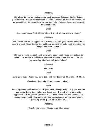 JESSICA
My plan is to go undercover and somehow become Dante Evans
girlfriend. While undercover I shall bring as much information
as possible, if possible dates for his future drug and weapon
transactions.
JOHN
And what make YOU think that I will allow such a thing?
JESSICA
Sir! Give me this opportunity and I’ll do you proud (Pause) I
can't stand that Dante is walking around freely and ruining so
many innocent lives.
JOHN
(After a long pause) and are you sure that this is going to
work. Is there a hundred percent chance that he will be in
prison by the end of your plan?
JESSICA
Yes sir!
JOHN
Are you sure Jessica, you can end up dead at the end of this.
Jessica: Yes sir I am (stern voice).
JOHN
Well (pause) you sound like you have everything to plan and we
are also here for help and back up. I will give you this
opportunity to prove yourself. (Leans back on his chair) Go
ahead now; tell the rest of the department so we can start
putting your plan into action.
JESSICA
Thank you sir. (Walks out the room)
SCENE 3
 