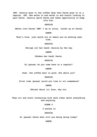 EXT. Jessica goes to the coffee shop that Dante goes to on a
regular. INT. She walks in and walks in and starts looking to
spot Dante. Jessica spots Dante and takes opportunity to bump
into him.
JESSICA
(Walks into Dante) OMG! I am so sorry. (Looks up at Dante)
DANTE
That's fine, just watch out at where you're walking next
time.
JESSICA
(Brings out her hand) Jessica by the way.
DANTE
(Shakes her hand) Dante.
JESSICA
So…(pause) do you come here on a regular?
DANTE
Yeah, the coffee hear is good, How about you?
JESSICA
First time (pause) would you like to sit somewhere?
DANTE
(Thinks about it) Sure, why not.
They sit and start conversing with each other about everything
and anything.
SCENE 4
2 months in
JESSICA
So (pause) Dante what will you being doing today?
DANTE
 