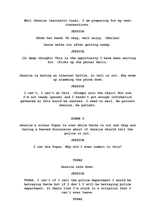 Well Jessica (sarcastic tone), I am preparing for my next
transactions.
JESSICA
(Nods her head) Oh okay, well enjoy. (Smiles)
Dante walks out after getting ready.
JESSICA
(In deep thought) This is the opportunity I have been waiting
for. (Picks up the phone) Hello.
Jessica is having an internal battle, to tell or not. She ends
up slamming the phone down
JESSICA
I can’t, I can't do this. (Slumps onto the chair) Not now,
I’m not ready (pause) and I haven’t got enough information
gathered so this would be useless. I need to wait. Be patient
Jessica, be patient.
SCENE 5
Jessica’s sister Topaz is over while Dante is out and they are
having a heated discussion about if Jessica should tell the
police or not.
JESSICA
I can die Topaz. Why did I even commit to this?
TOPAZ
Jessica calm down.
JESSICA
TOPAZ… I can’t if I tell the police department I would be
betraying Dante but if I don’t I will be betraying police
department. It feels like I’m stuck in a situation that I
can’t ever leave.
TOPAZ
 