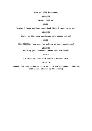 None of YOUR business.
JESSICA
Dante… tell me!
DANTE
Listen I have another drug deal that I need to go to.
JESSICA
What, in the same warehouse you always go to?
DANTE
YES JESSICA, why are you asking so many questions?
JESSICA
Nothing just curious (walks out the room)
DANTE
I’m leaving. (Jessica doesn’t answer back)
JESSICA
(Hears the door slam) This is it, its now or never I need to
call john. (Picks up the phone)
 