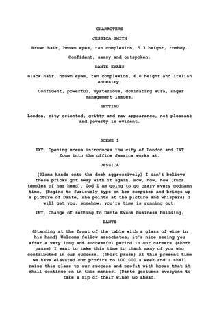 CHARACTERS
JESSICA SMITH
Brown hair, brown eyes, tan complexion, 5.3 height, tomboy.
Confident, sassy and outspoken.
DANTE EVANS
Black hair, brown eyes, tan complexion, 6.0 height and Italian
ancestry.
Confident, powerful, mysterious, dominating aura, anger
management issues.
SETTING
London, city oriented, gritty and raw appearance, not pleasant
and poverty is evident.
SCENE 1
EXT. Opening scene introduces the city of London and INT.
Zoom into the office Jessica works at.
JESSICA
(Slams hands onto the desk aggressively) I can't believe
these pricks got away with it again. How, how, how (rubs
temples of her head). God I am going to go crazy every goddamn
time. (Begins to furiously type on her computer and brings up
a picture of Dante, she points at the picture and whispers) I
will get you, somehow, you're time is running out.
INT. Change of setting to Dante Evans business building.
DANTE
(Standing at the front of the table with a glass of wine in
his hand) Welcome fellow associates, it's nice seeing you
after a very long and successful period in our careers (short
pause) I want to take this time to thank many of you who
contributed in our success. (Short pause) At this present time
we have elevated our profits to 100,000 a week and I shall
raise this glass to our success and profit with hopes that it
shall continue on in this manner. (Dante gestures everyone to
take a sip of their wine) Go ahead.
 
