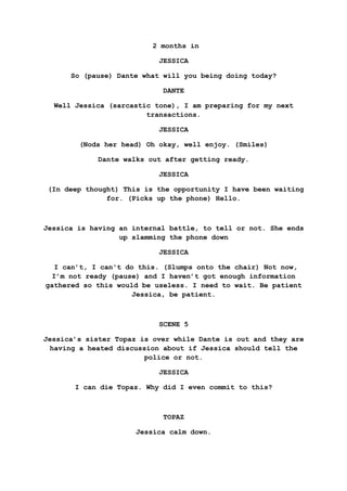 2 months in
JESSICA
So (pause) Dante what will you being doing today?
DANTE
Well Jessica (sarcastic tone), I am preparing for my next
transactions.
JESSICA
(Nods her head) Oh okay, well enjoy. (Smiles)
Dante walks out after getting ready.
JESSICA
(In deep thought) This is the opportunity I have been waiting
for. (Picks up the phone) Hello.
Jessica is having an internal battle, to tell or not. She ends
up slamming the phone down
JESSICA
I can’t, I can't do this. (Slumps onto the chair) Not now,
I’m not ready (pause) and I haven’t got enough information
gathered so this would be useless. I need to wait. Be patient
Jessica, be patient.
SCENE 5
Jessica’s sister Topaz is over while Dante is out and they are
having a heated discussion about if Jessica should tell the
police or not.
JESSICA
I can die Topaz. Why did I even commit to this?
TOPAZ
Jessica calm down.
 