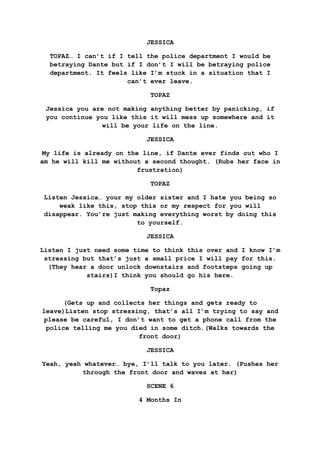 JESSICA
TOPAZ… I can’t if I tell the police department I would be
betraying Dante but if I don’t I will be betraying police
department. It feels like I’m stuck in a situation that I
can’t ever leave.
TOPAZ
Jessica you are not making anything better by panicking, if
you continue you like this it will mess up somewhere and it
will be your life on the line.
JESSICA
My life is already on the line, if Dante ever finds out who I
am he will kill me without a second thought. (Rubs her face in
frustration)
TOPAZ
Listen Jessica… your my older sister and I hate you being so
weak like this, stop this or my respect for you will
disappear. You’re just making everything worst by doing this
to yourself.
JESSICA
Listen I just need some time to think this over and I know I’m
stressing but that’s just a small price I will pay for this.
(They hear a door unlock downstairs and footsteps going up
stairs)I think you should go his here.
Topaz
(Gets up and collects her things and gets ready to
leave)Listen stop stressing, that’s all I’m trying to say and
please be careful, I don’t want to get a phone call from the
police telling me you died in some ditch.(Walks towards the
front door)
JESSICA
Yeah, yeah whatever… bye, I’ll talk to you later. (Pushes her
through the front door and waves at her)
SCENE 6
4 Months In
 