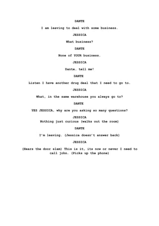 DANTE
I am leaving to deal with some business.
JESSICA
What business?
DANTE
None of YOUR business.
JESSICA
Dante… tell me!
DANTE
Listen I have another drug deal that I need to go to.
JESSICA
What, in the same warehouse you always go to?
DANTE
YES JESSICA, why are you asking so many questions?
JESSICA
Nothing just curious (walks out the room)
DANTE
I’m leaving. (Jessica doesn’t answer back)
JESSICA
(Hears the door slam) This is it, its now or never I need to
call john. (Picks up the phone)
 