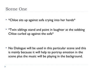 Scene One

   *Chloe sits up against sofa crying into her hands*

   *Twin siblings stand and point in laughter at the sobbing
    Chloe curled up against the sofa*



   No Dialogue will be used in this particular scene and this
    is mainly because it will help to portray emotion in the
    scene plus the music will be playing in the background.
 