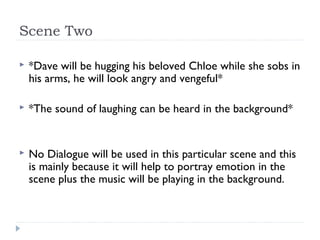 Scene Two

   *Dave will be hugging his beloved Chloe while she sobs in
    his arms, he will look angry and vengeful*

   *The sound of laughing can be heard in the background*


   No Dialogue will be used in this particular scene and this
    is mainly because it will help to portray emotion in the
    scene plus the music will be playing in the background.
 