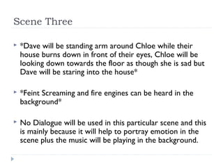 Scene Three

   *Dave will be standing arm around Chloe while their
    house burns down in front of their eyes, Chloe will be
    looking down towards the floor as though she is sad but
    Dave will be staring into the house*

   *Feint Screaming and fire engines can be heard in the
    background*

   No Dialogue will be used in this particular scene and this
    is mainly because it will help to portray emotion in the
    scene plus the music will be playing in the background.
 