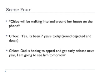 Scene Four

   *Chloe will be walking into and around her house on the
    phone*

   Chloe: ‘Yes, its been 7 years today’(sound dejected and
    down)

   Chloe: ‘Dad is hoping to appeal and get early release next
    year, I am going to see him tomorrow’
 