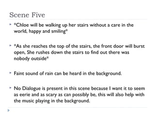 Scene Five
   *Chloe will be walking up her stairs without a care in the
    world, happy and smiling*

   *As she reaches the top of the stairs, the front door will burst
    open, She rushes down the stairs to find out there was
    nobody outside*

   Faint sound of rain can be heard in the background.

   No Dialogue is present in this scene because I want it to seem
    as eerie and as scary as can possibly be, this will also help with
    the music playing in the background.
 