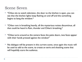 Scene Seven
   *Chloe sits to watch television, the door to the kitchen is open, you can
    see that the kitchen lights keep flashing on and off and the something
    begins to bang the window.*

   *Chloe runs in breathing heavily, all the mysterious noises discontinue, all
    that could be heard is Rain, thunder and Chloe’s breathing.*

   *Chloe turns around as the camera faces the patio doors, two faces appear
    with their hands pressed against the window*

   No dialogue will be present in this current scene, once again the music will
    be used to add to the scene, to create an eerie and shocking scene that
    will hopefully scare the audience.
 