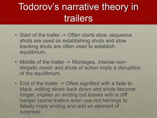 Todorov’s narrative theory in
trailers
• Start of the trailer -> Often starts slow, sequence
shots are used as establishing shots and slow
tracking shots are often used to establish
equilibrium.
• Middle of the trailer -> Montages, intense non-
diegetic music and shots of action imply a disruption
of the equilibrium.
• End of the trailer -> Often signified with a fade to
black, editing slows back down and shots become
longer, implies an ending but leaves with a cliff
hanger (some trailers even use red herrings to
falsely imply ending and add an element of
surprise).
 