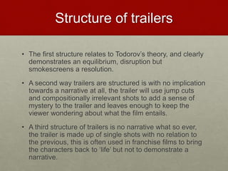 Structure of trailers
• The first structure relates to Todorov’s theory, and clearly
demonstrates an equilibrium, disruption but
smokescreens a resolution.
• A second way trailers are structured is with no implication
towards a narrative at all, the trailer will use jump cuts
and compositionally irrelevant shots to add a sense of
mystery to the trailer and leaves enough to keep the
viewer wondering about what the film entails.
• A third structure of trailers is no narrative what so ever,
the trailer is made up of single shots with no relation to
the previous, this is often used in franchise films to bring
the characters back to ‘life’ but not to demonstrate a
narrative.
 