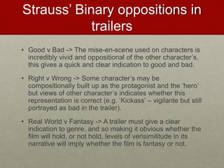 Strauss’ Binary oppositions in
trailers
• Good v Bad -> The mise-en-scene used on characters is
incredibly vivid and oppositional of the other character’s,
this gives a quick and clear indication to good and bad.
• Right v Wrong -> Some character’s may be
compositionally built up as the protagonist and the ‘hero’
but views of other character’s indicates whether this
representation is correct (e.g. ‘Kickass’ – vigilante but still
portrayed as bad in the trailer).
• Real World v Fantasy -> A trailer must give a clear
indication to genre, and so making it obvious whether the
film will hold, or not hold, levels of verisimilitude in its
narrative will imply whether the film is fantasy or not.
 