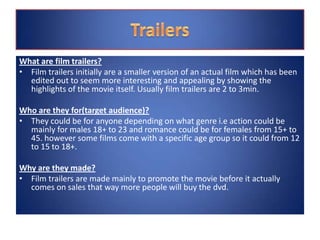 What are film trailers?
• Film trailers initially are a smaller version of an actual film which has been
edited out to seem more interesting and appealing by showing the
highlights of the movie itself. Usually film trailers are 2 to 3min.
Who are they for(target audience)?
• They could be for anyone depending on what genre i.e action could be
mainly for males 18+ to 23 and romance could be for females from 15+ to
45. however some films come with a specific age group so it could from 12
to 15 to 18+.
Why are they made?
• Film trailers are made mainly to promote the movie before it actually
comes on sales that way more people will buy the dvd.
 