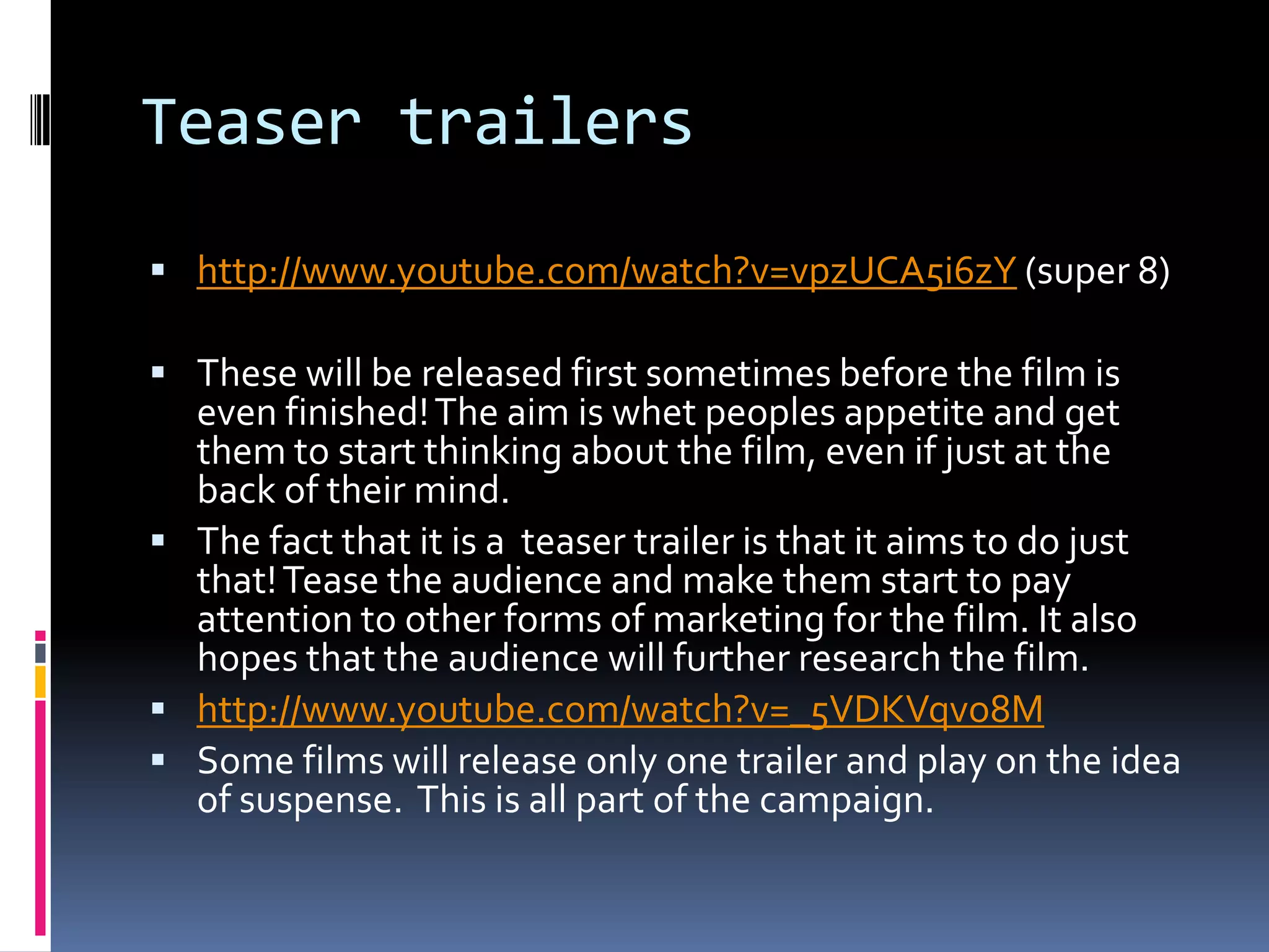 Teaser trailers http://www.youtube.com/watch?v=vpzUCA5i6zY (super 8)These will be released first sometimes before the film is even finished! The aim is whet peoples appetite and get them to start thinking about the film, even if just at the back of their mind. The fact that it is a  teaser trailer is that it aims to do just that! Tease the audience and make them start to pay attention to other forms of marketing for the film. It also hopes that the audience will further research the film. http://www.youtube.com/watch?v=_5VDKVqvo8MSome films will release only one trailer and play on the idea of suspense.  This is all part of the campaign. 