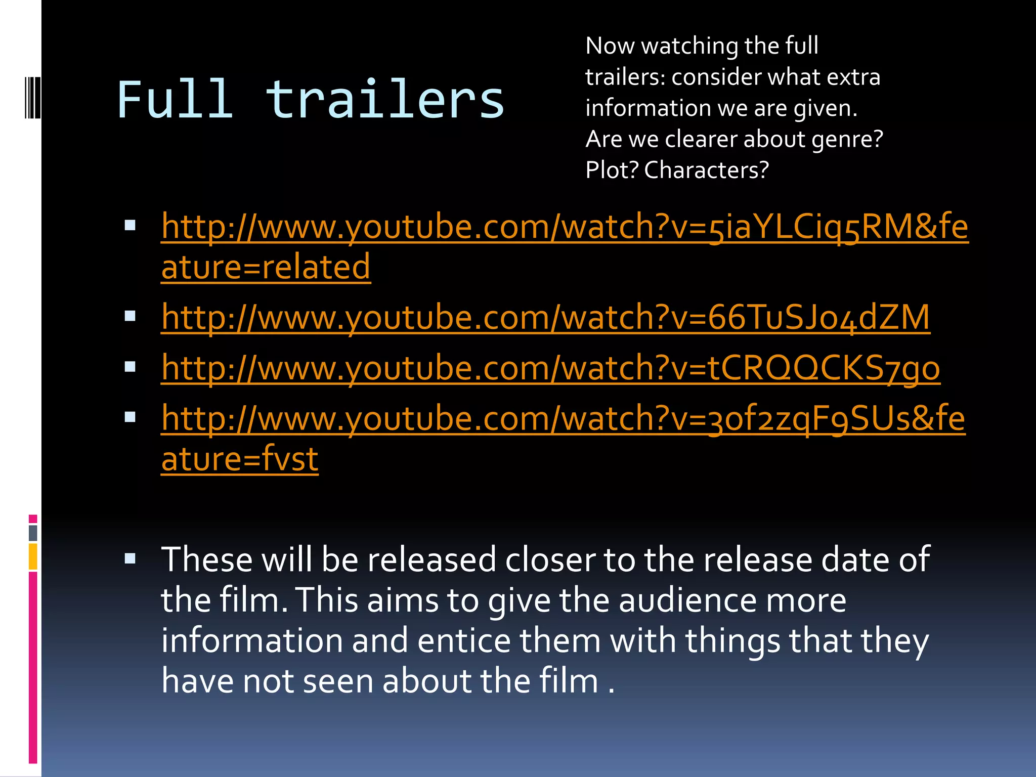 Full trailers http://www.youtube.com/watch?v=5iaYLCiq5RM&feature=relatedhttp://www.youtube.com/watch?v=66TuSJo4dZMhttp://www.youtube.com/watch?v=tCRQQCKS7gohttp://www.youtube.com/watch?v=3of2zqF9SUs&feature=fvstThese will be released closer to the release date of the film. This aims to give the audience more information and entice them with things that they have not seen about the film .Now watching the full trailers: consider what extra information we are given. Are we clearer about genre? Plot? Characters? 