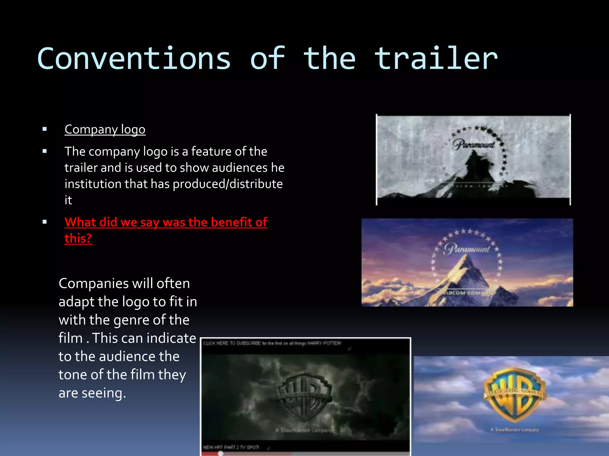 Conventions of the trailer Company logoThe company logo is a feature of the trailer and is used to show audiences he institution that has produced/distribute it What did we say was the benefit of this?  Companies will often adapt the logo to fit in with the genre of the film . This can indicate to the audience the tone of the film they are seeing.