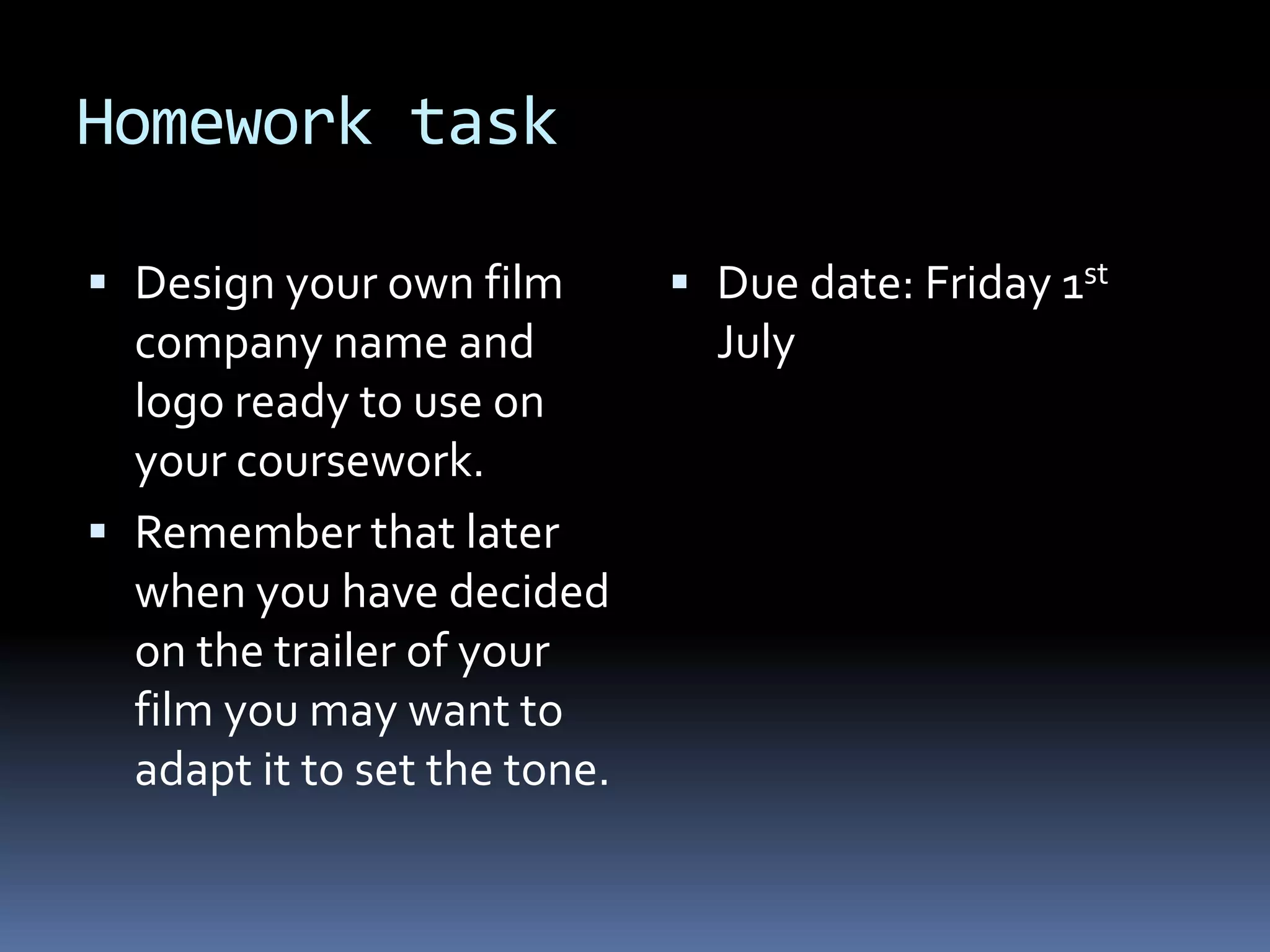 Homework task Design your own film company name and logo ready to use on your coursework. Remember that later when you have decided on the trailer of your film you may want to adapt it to set the tone. Due date: Friday 1st July  