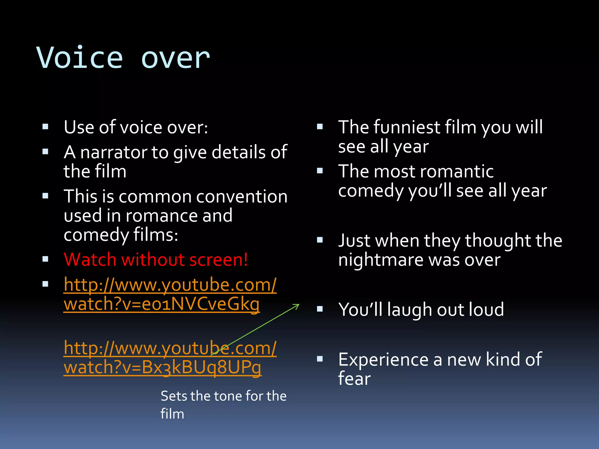 Voice over Use of voice over: A narrator to give details of the filmThis is common convention  used in romance and comedy films: Watch without screen! http://www.youtube.com/watch?v=e01NVCveGkg http://www.youtube.com/watch?v=Bx3kBUq8UPgThe funniest film you will see all yearThe most romantic comedy you’ll see all yearJust when they thought the nightmare was overYou’ll laugh out loudExperience a new kind of fear   Sets the tone for the film 