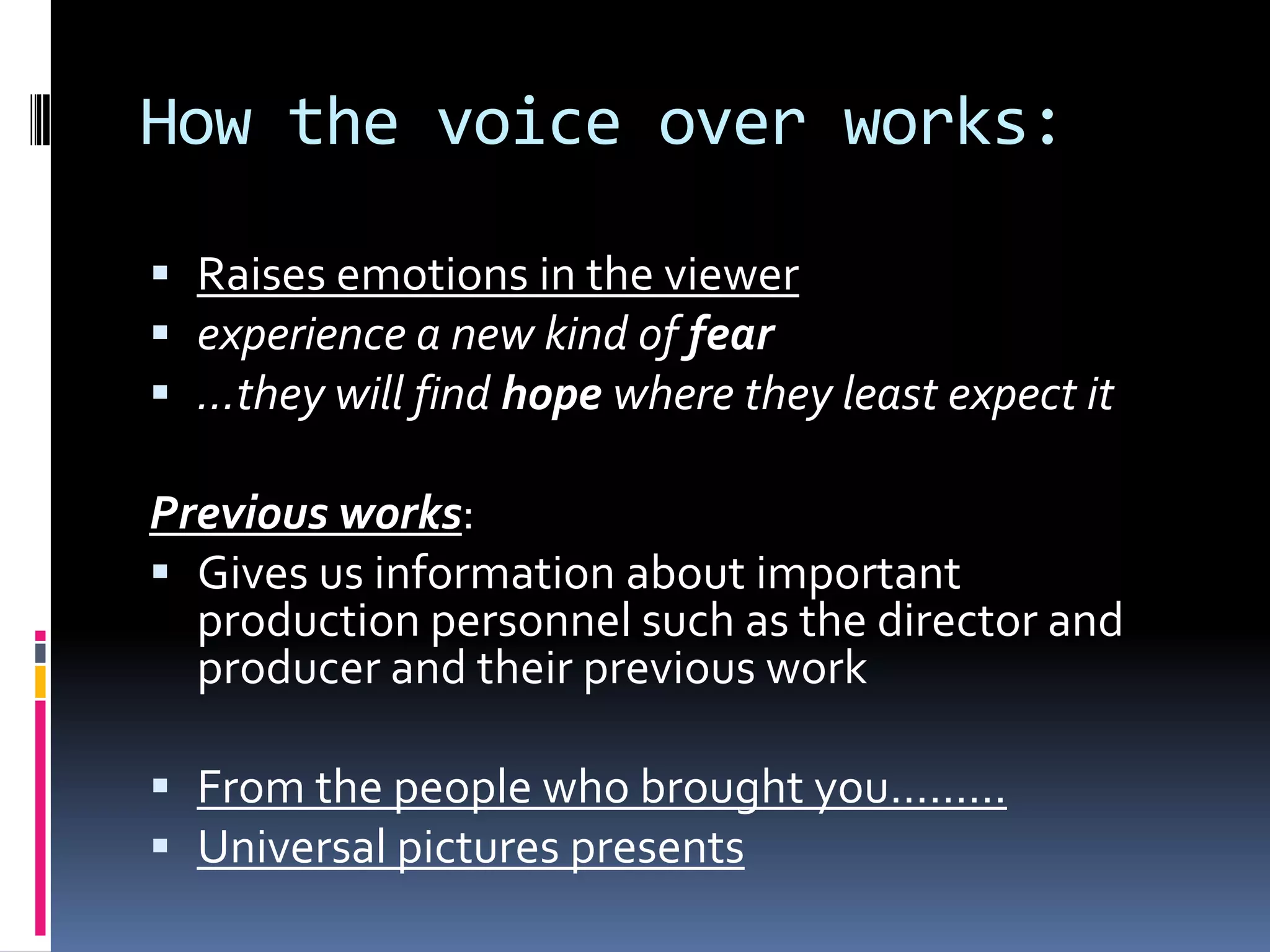 How the voice over works: Raises emotions in the viewerexperience a new kind of fear…they will find hope where they least expect itPrevious works:Gives us information about important production personnel such as the director and producer and their previous workFrom the people who brought you………Universal pictures presents  