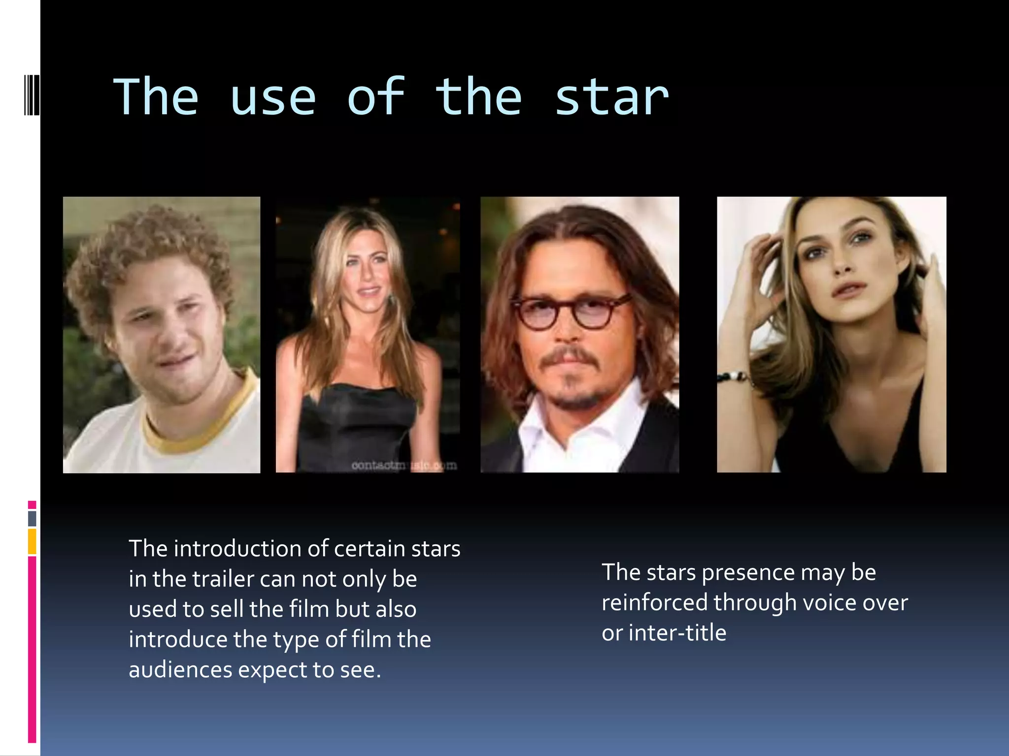 The use of the star The introduction of certain stars in the trailer can not only be used to sell the film but also introduce the type of film the audiences expect to see. The stars presence may be reinforced through voice over or inter-title 