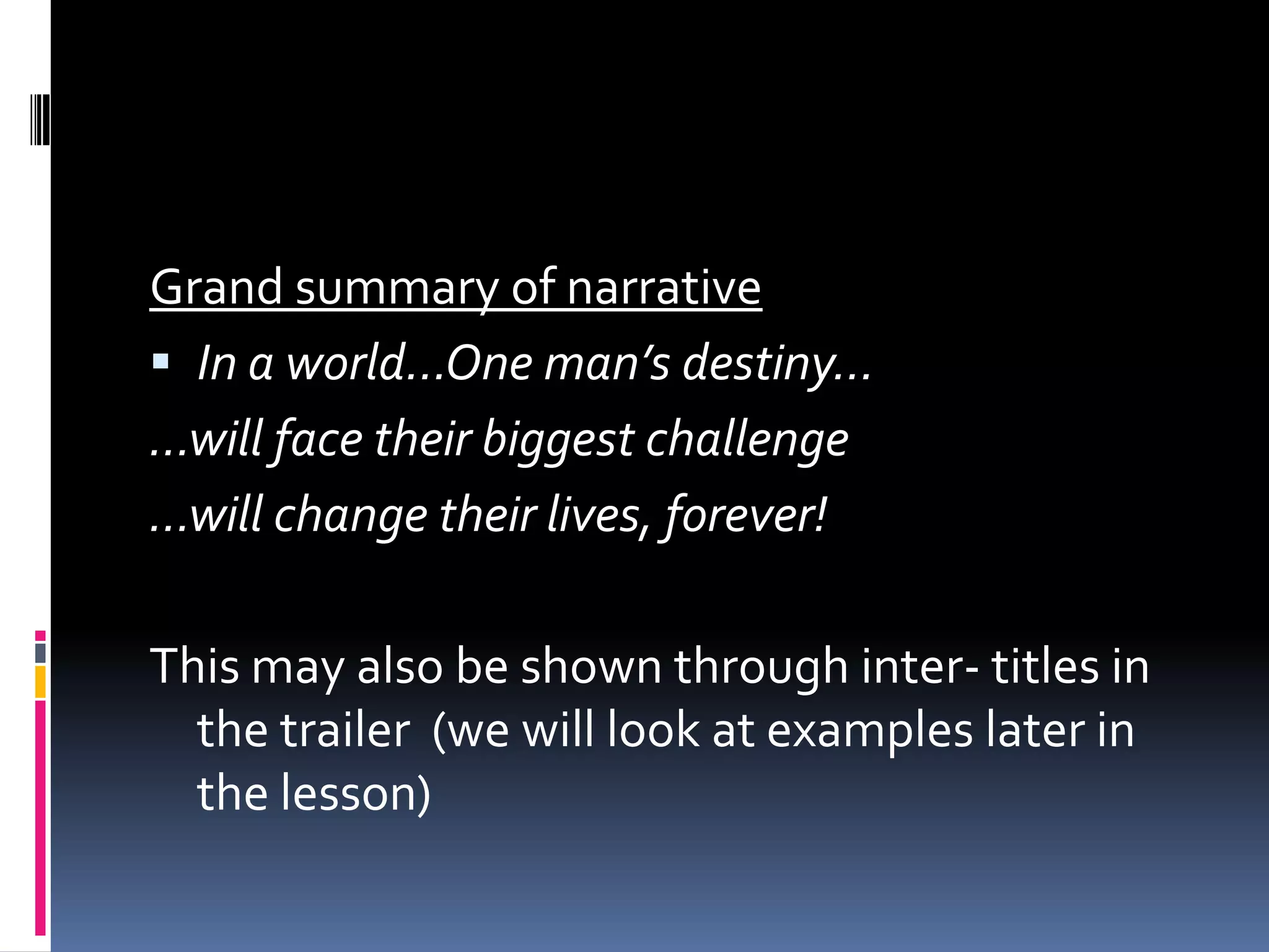 Grand summary of narrative In a world…One man’s destiny……will face their biggest challenge…will change their lives, forever!This may also be shown through inter- titles in the trailer  (we will look at examples later in the lesson)