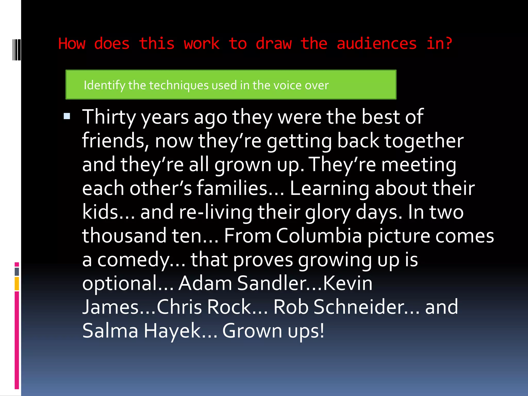 How does this work to draw the audiences in? Thirty years ago they were the best of friends, now they’re getting back together and they’re all grown up. They’re meeting each other’s families... Learning about their kids... and re-living their glory days. In two thousand ten... From Columbia picture comes a comedy... that proves growing up is optional... Adam Sandler...Kevin James...Chris Rock... Rob Schneider... and Salma Hayek... Grown ups!Identify the techniques used in the voice over 