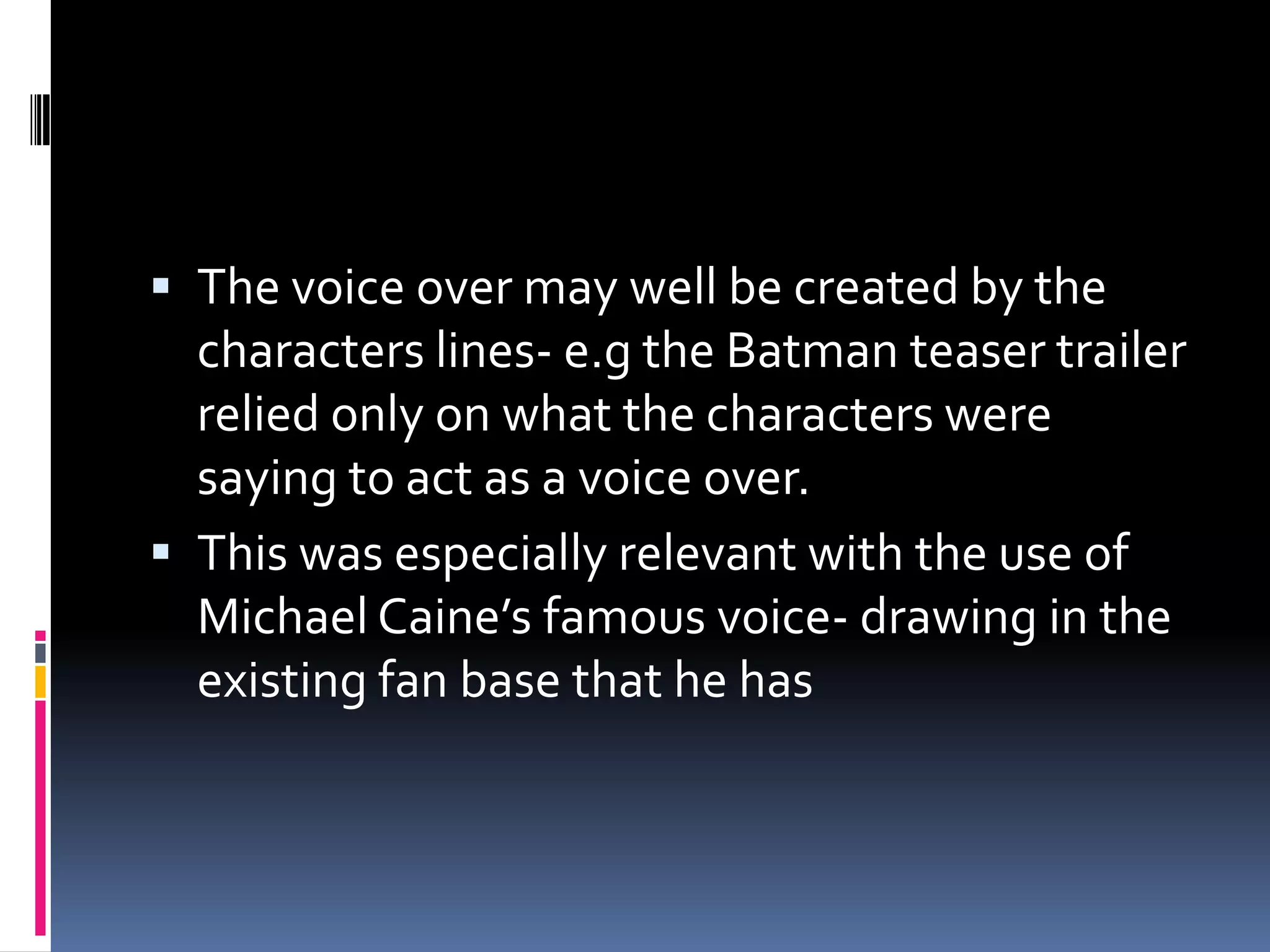 The voice over may well be created by the characters lines- e.g the Batman teaser trailer relied only on what the characters were saying to act as a voice over. This was especially relevant with the use of Michael Caine’s famous voice- drawing in the existing fan base that he has