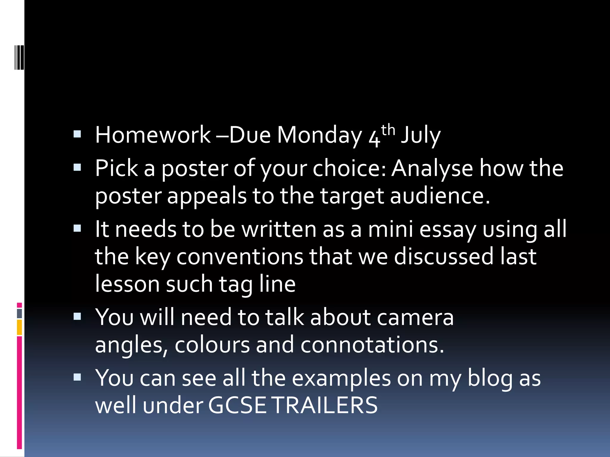 Homework –Due Monday 4th July Pick a poster of your choice: Analyse how the poster appeals to the target audience.It needs to be written as a mini essay using all the key conventions that we discussed last lesson such tag line You will need to talk about camera angles, colours and connotations.  You can see all the examples on my blog as wellunder GCSE TRAILERS 