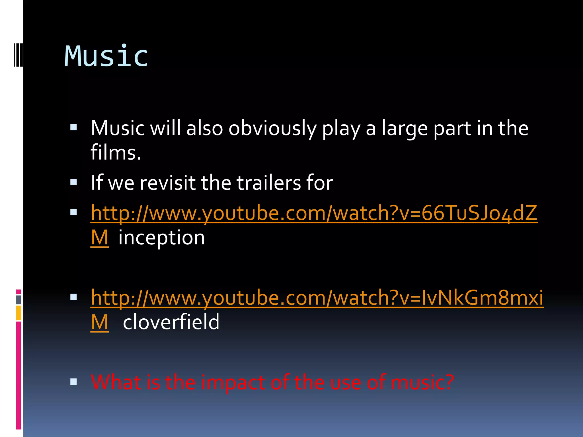 Music Music will also obviously play a large part in the films. If we revisit the trailers for http://www.youtube.com/watch?v=66TuSJo4dZM  inception http://www.youtube.com/watch?v=IvNkGm8mxiMcloverfieldWhat is the impact of the use of music? 