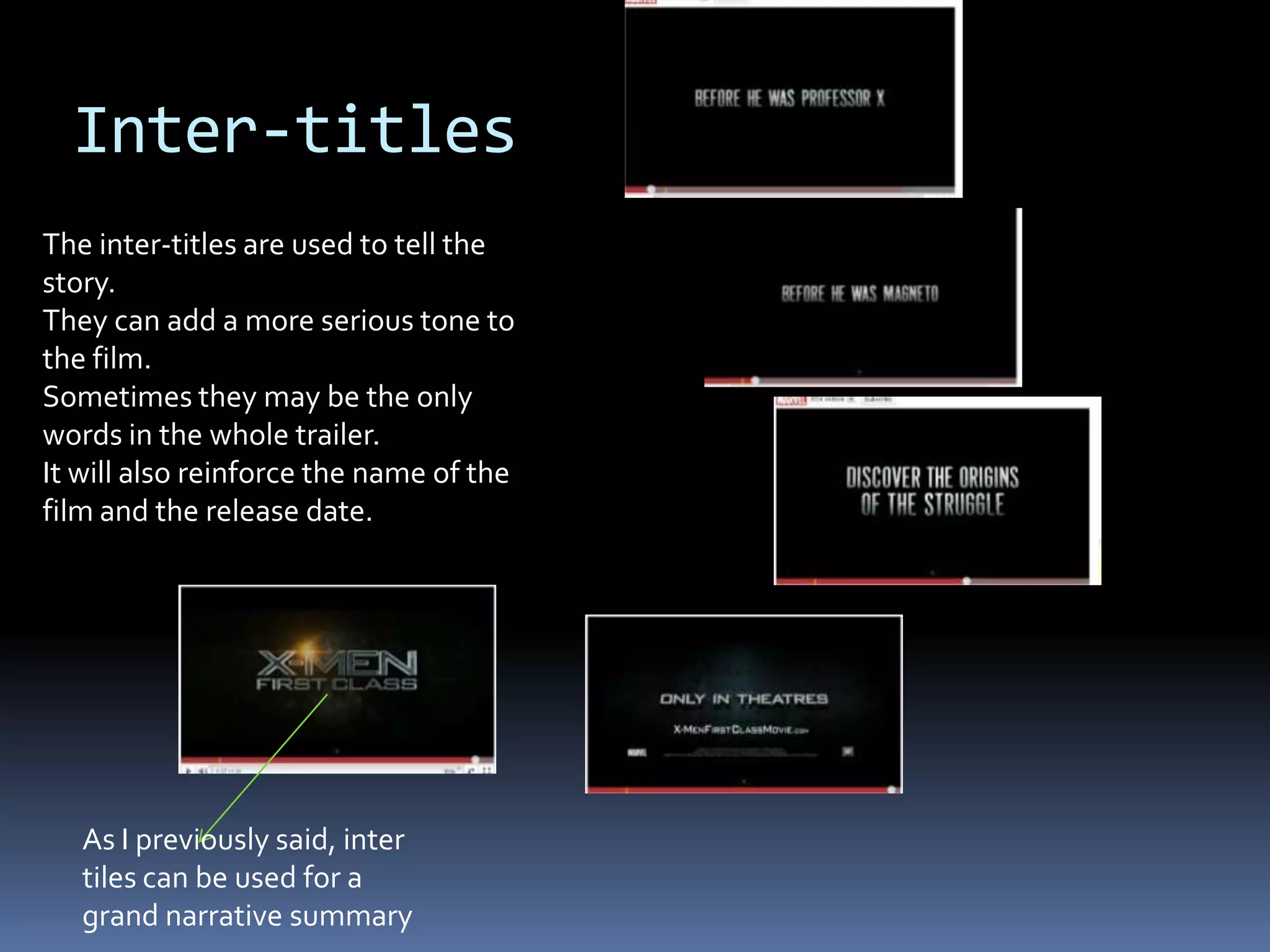 Inter-titles The inter-titles are used to tell the story. They can add a more serious tone to the film. Sometimes they may be the only words in the whole trailer. It will also reinforce the name of the film and the release date. As I previously said, inter tiles can be used for a grand narrative summary 