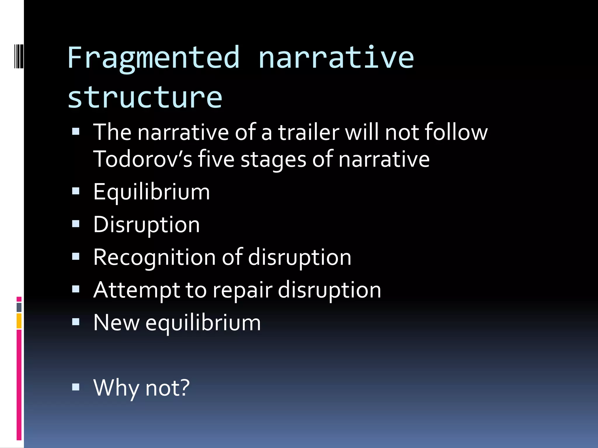 Fragmented narrative structure  The narrative of a trailer will not follow Todorov’s five stages of narrativeEquilibriumDisruption Recognition of disruption Attempt to repair disruption New equilibriumWhy not?   