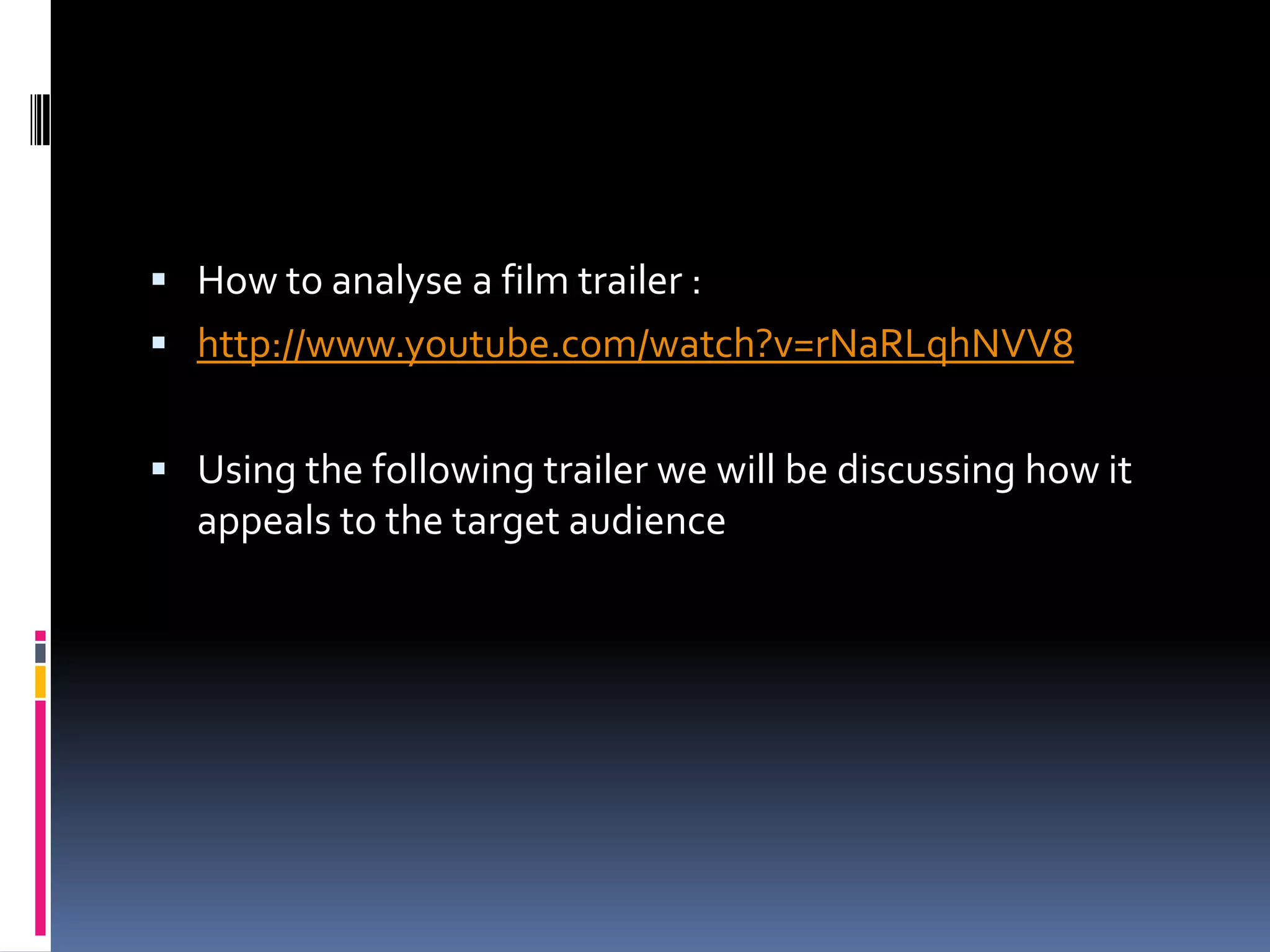 How to analyse a film trailer :http://www.youtube.com/watch?v=rNaRLqhNVV8Using the following trailer we will be discussing how it appeals to the target audience 
