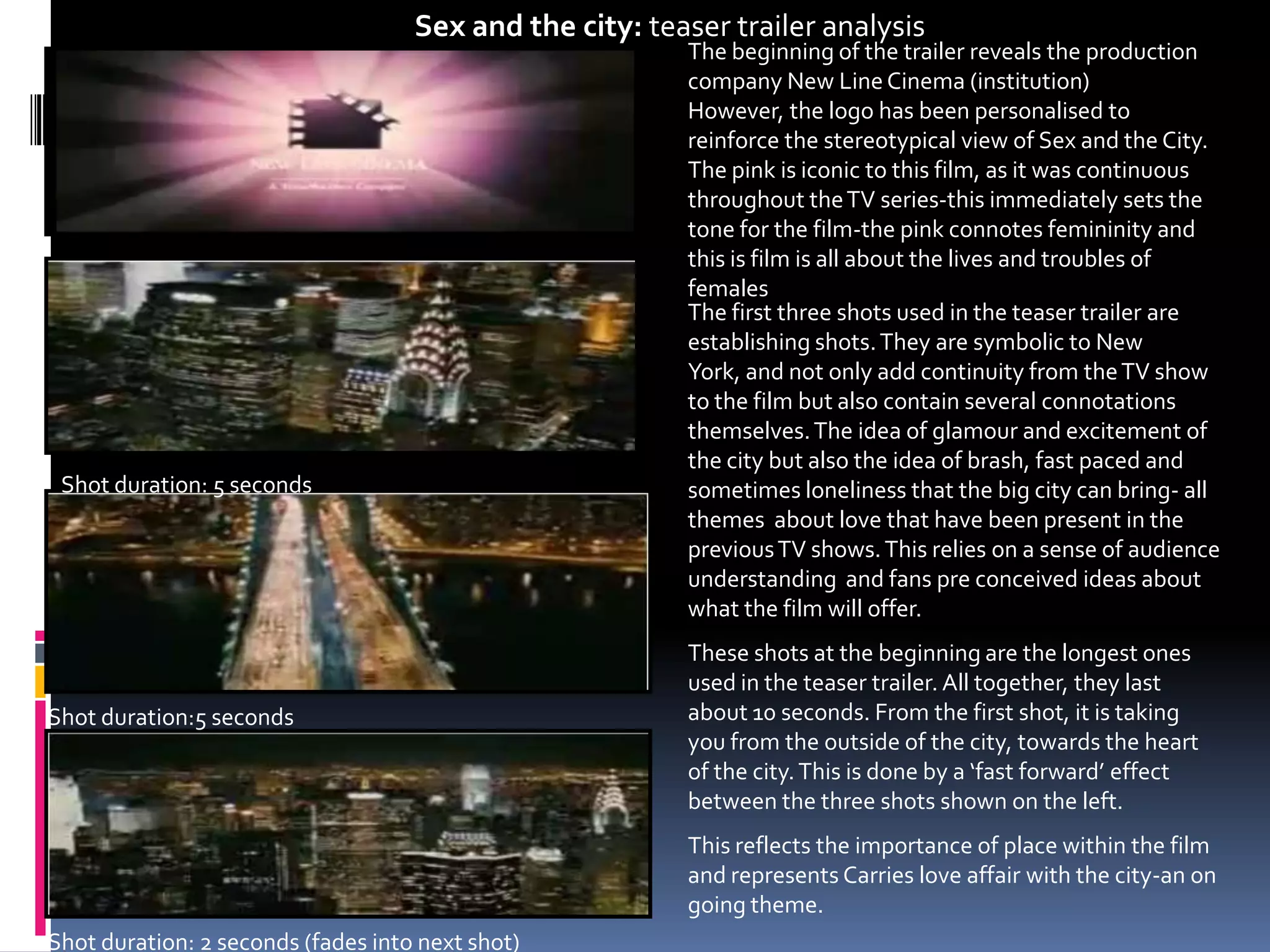 Sex and the city: teaser trailer analysisThe beginning of the trailer reveals the production company New Line Cinema (institution) However, the logo has been personalised to reinforce the stereotypical view of Sex and the City. The pink is iconic to this film, as it was continuous throughout the TV series-this immediately sets the tone for the film-the pink connotes femininity and this is film is all about the lives and troubles of females The first three shots used in the teaser trailer are establishing shots. They are symbolic to New York, and not only add continuity from the TV show to the film but also contain several connotations themselves. The idea of glamour and excitement of the city but also the idea of brash, fast paced and sometimes loneliness that the big city can bring- all themes  about love that have been present in the previous TV shows. This relies on a sense of audience understanding  and fans pre conceived ideas about what the film will offer. These shots at the beginning are the longest ones used in the teaser trailer. All together, they last about 10 seconds. From the first shot, it is taking you from the outside of the city, towards the heart of the city. This is done by a ‘fast forward’ effect between the three shots shown on the left. This reflects the importance of place within the film and represents Carries love affair with the city-an on going theme. Shot duration: 5 secondsShot duration:5 secondsShot duration: 2 seconds (fades into next shot)