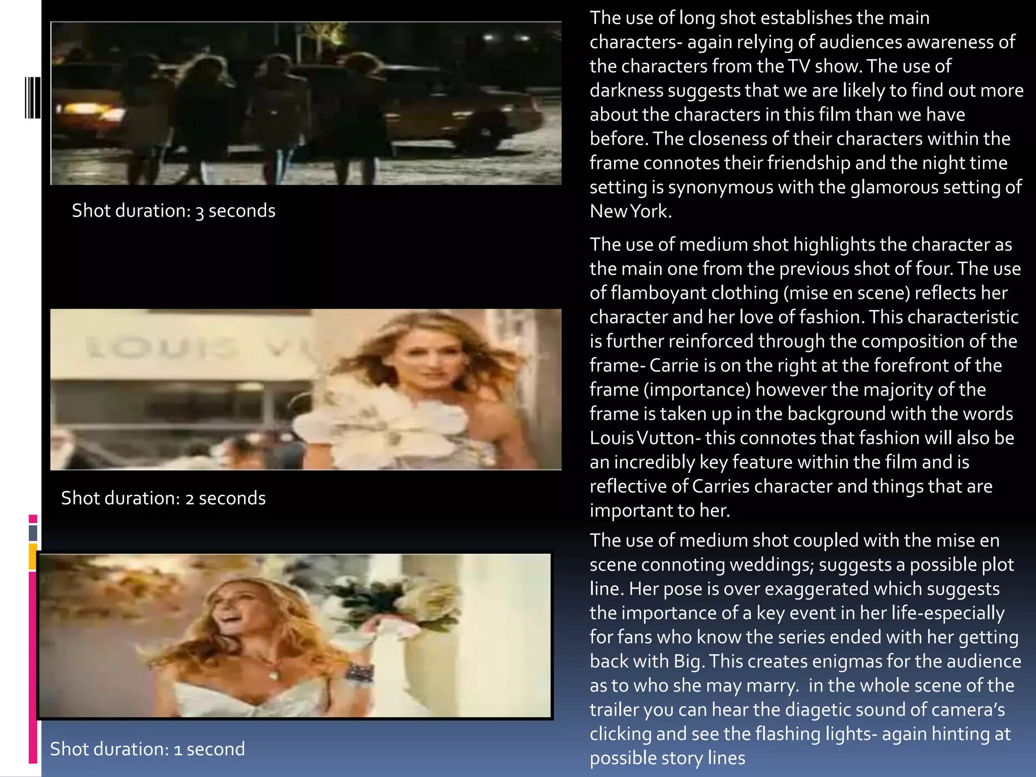 The use of long shot establishes the main characters- again relying of audiences awareness of the characters from the TV show. The use of darkness suggests that we are likely to find out more about the characters in this film than we have before. The closeness of their characters within the frame connotes their friendship and the night time setting is synonymous with the glamorous setting of New York. Shot duration: 3 secondsThe use of medium shot highlights the character as the main one from the previous shot of four. The use of flamboyant clothing (mise en scene) reflects her character and her love of fashion. This characteristic is further reinforced through the composition of the frame- Carrie is on the right at the forefront of the frame (importance) however the majority of the frame is taken up in the background with the words Louis Vutton- this connotes that fashion will also be an incredibly key feature within the film and is reflective of Carries character and things that are important to her. Shot duration: 2 secondsThe use of medium shot coupled with the mise en scene connoting weddings; suggests a possible plot line. Her pose is over exaggerated which suggests  the importance of a key event in her life-especially for fans who know the series ended with her getting back with Big. This creates enigmas for the audience as to who she may marry.  in the whole scene of the trailer you can hear the diagetic sound of camera’s clicking and see the flashing lights- again hinting at possible story lines Shot duration: 1 second
