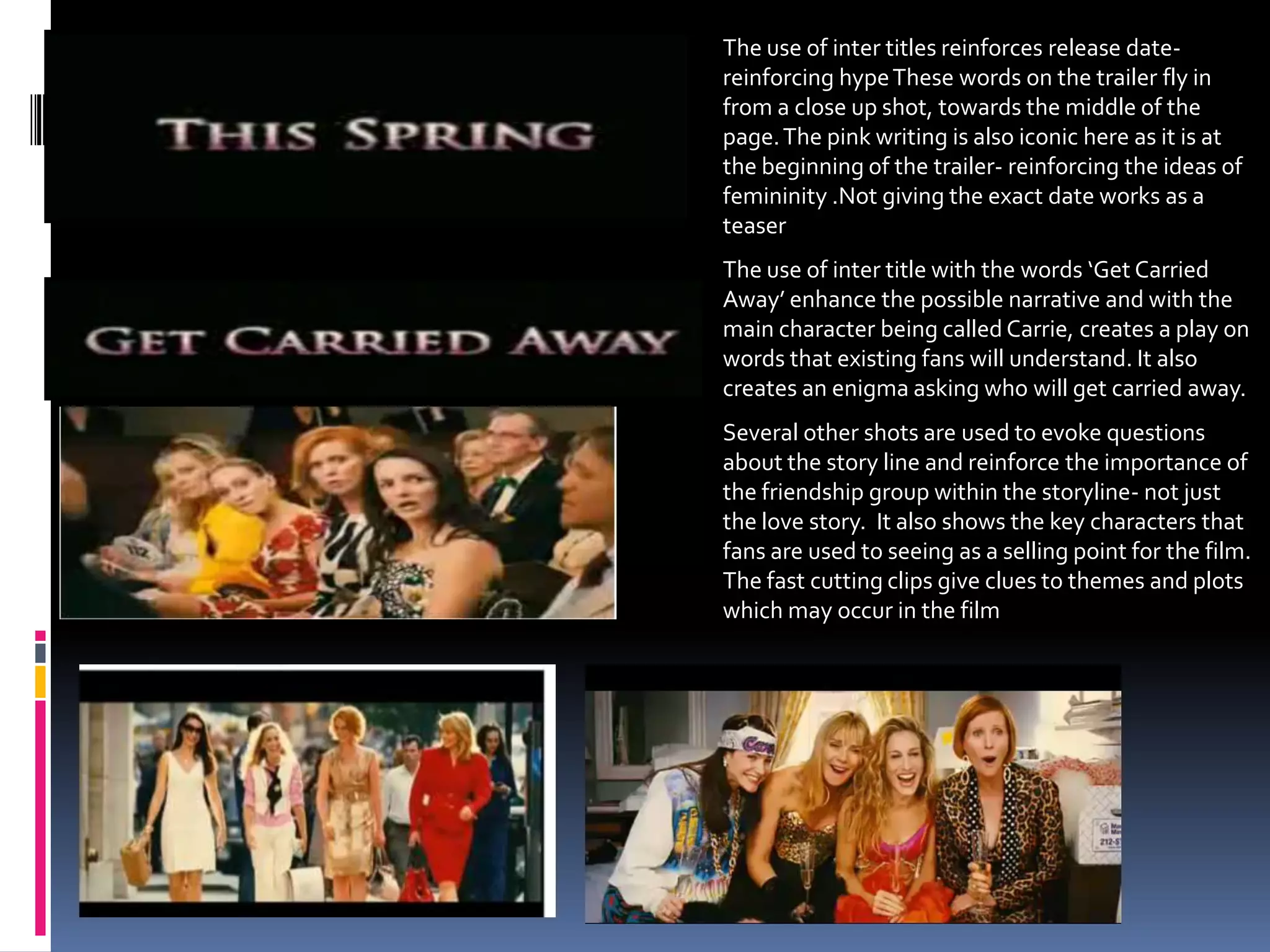 The use of inter titles reinforces release date- reinforcing hype These words on the trailer fly in from a close up shot, towards the middle of the page. The pink writing is also iconic here as it is at the beginning of the trailer- reinforcing the ideas of femininity .Not giving the exact date works as a teaserThe use of inter title with the words ‘Get Carried Away’ enhance the possible narrative and with the main character being called Carrie, creates a play on words that existing fans will understand. It also creates an enigma asking who will get carried away.Several other shots are used to evoke questions about the story line and reinforce the importance of the friendship group within the storyline- not just the love story.  It also shows the key characters that fans are used to seeing as a selling point for the film.  The fast cutting clips give clues to themes and plots which may occur in the film 