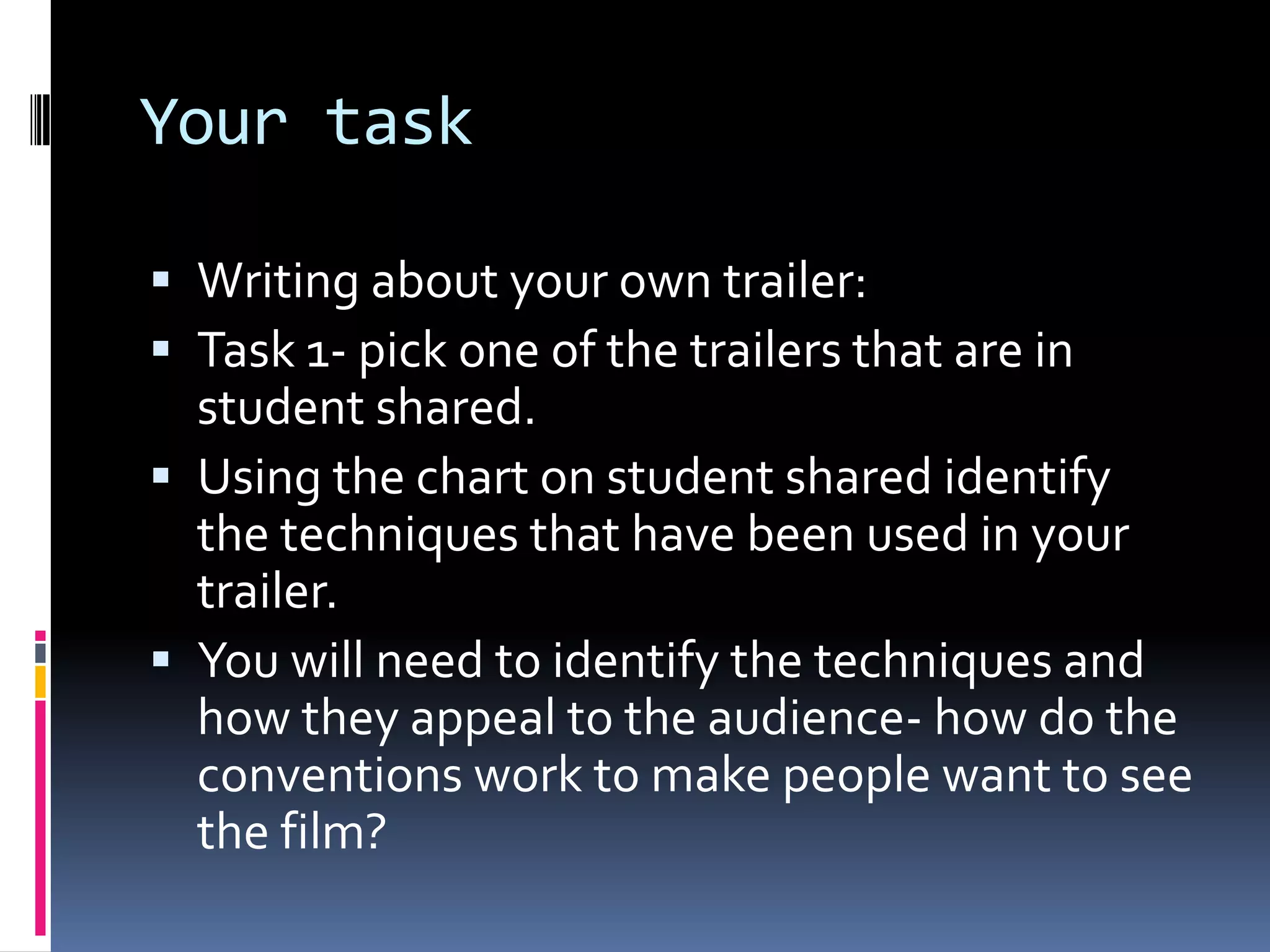 Your task Writing about your own trailer: Task 1- pick one of the trailers that are in student shared.Using the chart on student shared identify the techniques that have been used in your trailer. You will need to identify the techniques and how they appeal to the audience- how do the conventions work to make people want to see the film? 
