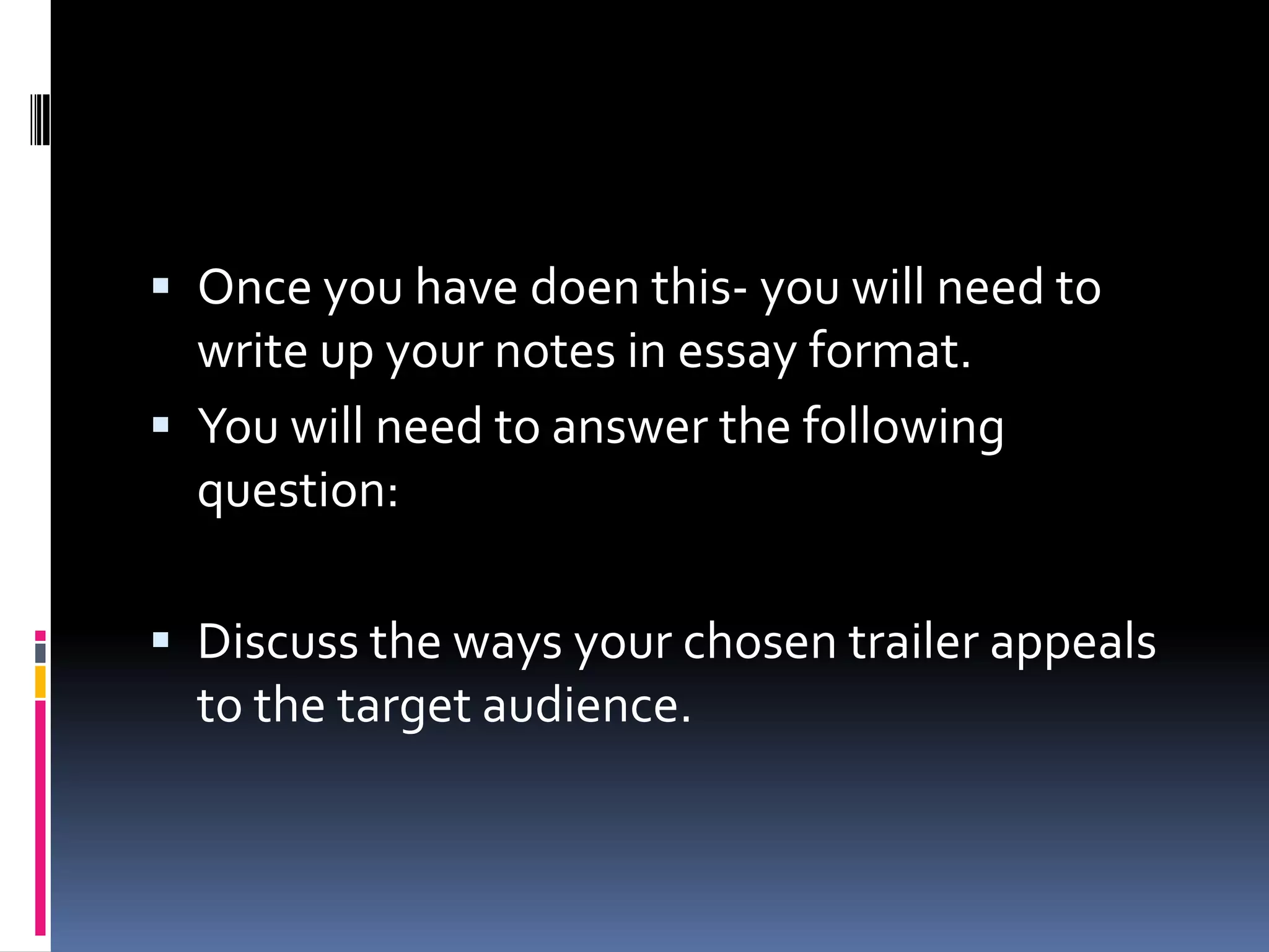 Once you have doen this- you will need to write up your notes in essay format. You will need to answer the following question:Discuss the ways your chosen trailer appeals to the target audience. 