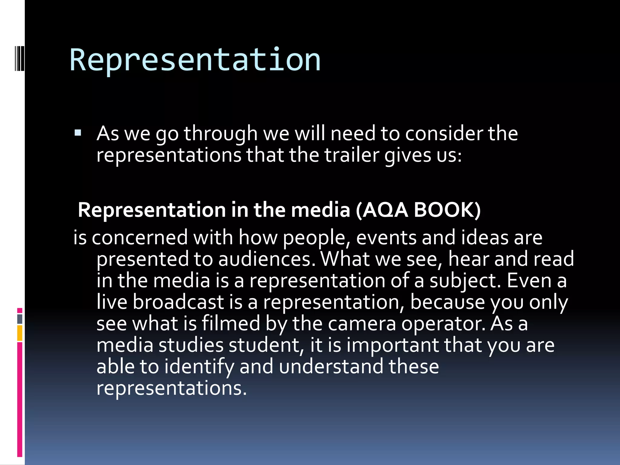 Representation As we go through we will need to consider the representations that the trailer gives us:Representation in the media (AQA BOOK) is concerned with how people, events and ideas are presented to audiences. What we see, hear and read in the media is a representation of a subject. Even a live broadcast is a representation, because you only see what is filmed by the camera operator. As a media studies student, it is important that you are able to identify and understand these representations.