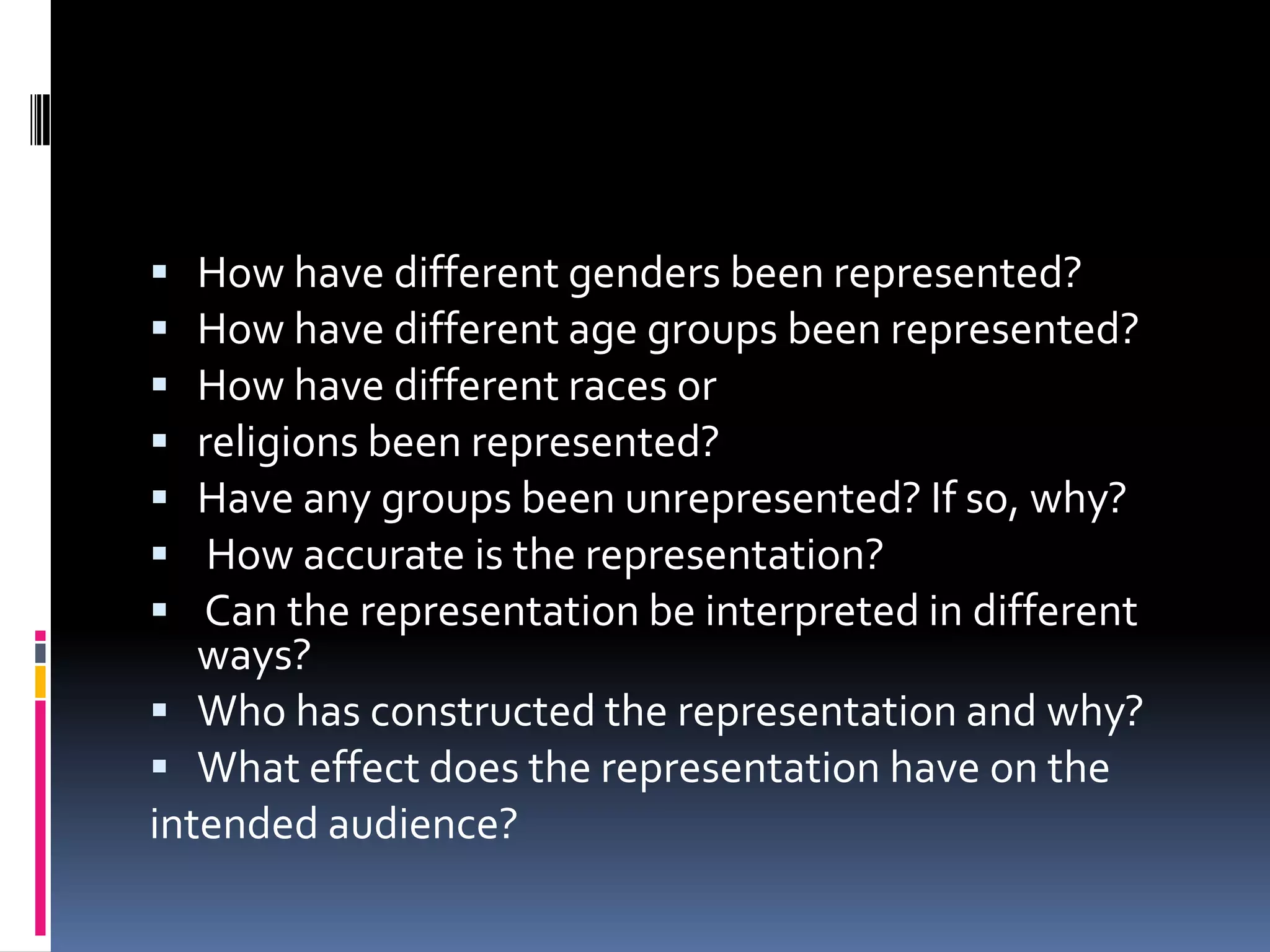 How have different genders been represented?How have different age groups been represented?How have different races orreligions been represented?Have any groups been unrepresented? If so, why? How accurate is the representation? Can the representation be interpreted in different ways?Who has constructed the representation and why?What effect does the representation have on theintended audience?