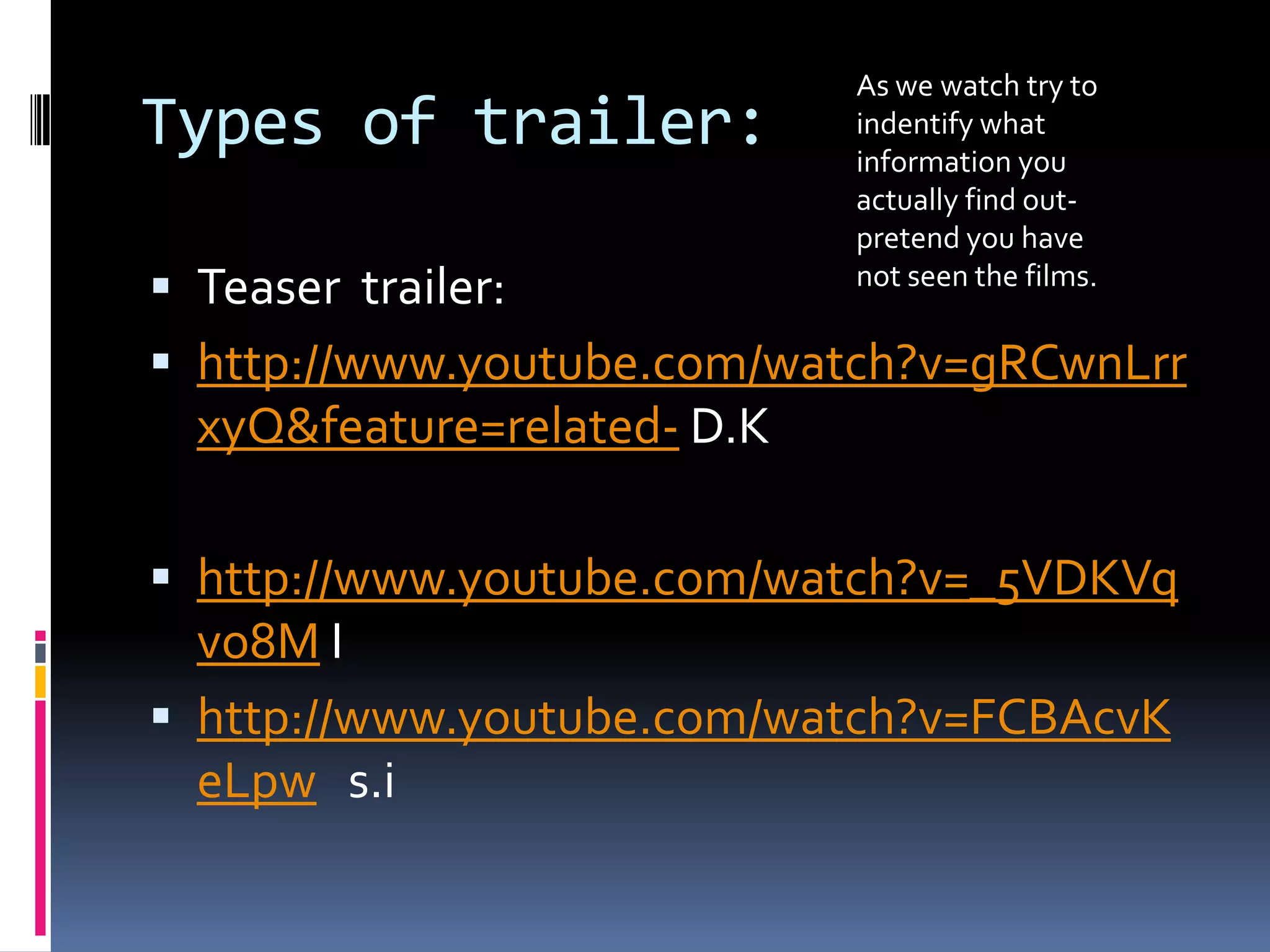 Types of trailer: Teaser  trailer: http://www.youtube.com/watch?v=gRCwnLrrxyQ&feature=related- D.Khttp://www.youtube.com/watch?v=_5VDKVqvo8M I http://www.youtube.com/watch?v=FCBAcvKeLpws.iAs we watch try to indentify what information you actually find out- pretend you have not seen the films. 