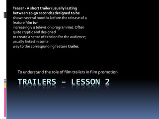 Trailers – lesson 2 To understand the role of film trailers in film promotion  Teaser - A short trailer (usually lasting between 10-30 seconds) designed to be shown several months before the release of a feature film (or increasingly a television programme). Often quite cryptic and designed to create a sense of tension for the audience; usually linked in some way to the corresponding feature trailer. 