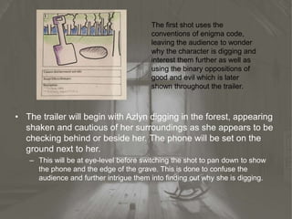 • The trailer will begin with Azlyn digging in the forest, appearing
shaken and cautious of her surroundings as she appears to be
checking behind or beside her. The phone will be set on the
ground next to her.
– This will be at eye-level before switching the shot to pan down to show
the phone and the edge of the grave. This is done to confuse the
audience and further intrigue them into finding out why she is digging.
The first shot uses the
conventions of enigma code,
leaving the audience to wonder
why the character is digging and
interest them further as well as
using the binary oppositions of
good and evil which is later
shown throughout the trailer.
 