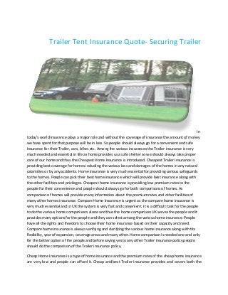 Trailer Tent Insurance Q
Quote- Securing Trailer

In
today’s world insurance plays a major role and without the coverage of insurance the amount of money
we have spent for that purpose will be in loss. So people should always go for a convenient and safe
insurance for their Trailer, cars, bikes etc. Among the various insurances the Trailer insurance is very
much needed and essential in life as home provides us a safe shelter so we should always take proper
care of our home and thus the Cheapest Home Insurance is introduced. Cheapest Trailer insurance is
providing best coverage for homes including the various loss and damages of the homes in any natural
oviding
calamities or by any accidents. Home insurance is very much essential for providing various safeguards
to the homes. People can pick their best home insurance which will provide best insurance along with
insurance
the other facilities and privileges. Cheapest home insurance is providing low premium rates to the
people for their convenience and people should always go for both comparisons of homes. As
comparison of homes will provide many information about the premium rates and other facilities of
many other homes insurance. Compare Home Insurance is urgent as the compare home insurance is
very much essential and in UK the system is very fast and convenient. It is a difficult task for the people
difficult
to do the various home comparisons alone and thus the home comparison UK serves the people and it
provides many options for the people and they can select among the various home insurance. People
have all the rights and freedom to choose their home insurance based on their capacity and need.
Compare home insurance is always verifying and clarifying the various home insurance along with tits
flexibility, year of expansion, coverage areas and many other. Home comparison is needed one and only
for the better option of the people and before saying yes to any other Trailer insurance policy people
should do the comparison of the Trailer insurance policy.
Cheap Home Insurance is a type of home insurance and the premium rates of the cheap home insurance
of
are very low and people can afford it. Cheap and best Trailer insurance provides and covers both the

 