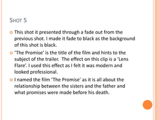 SHOT 5
 This shot it presented through a fade out from the
  previous shot. I made it fade to black as the background
  of this shot is black.
 ‘The Promise’ is the title of the film and hints to the
  subject of the trailer. The effect on this clip is a ‘Lens
  Flare’. I used this effect as I felt it was modern and
  looked professional.
 I named the film ‘The Promise’ as it is all about the
  relationship between the sisters and the father and
  what promises were made before his death.
 
