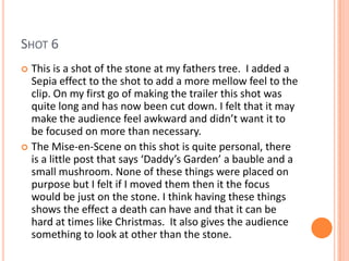 SHOT 6
 This is a shot of the stone at my fathers tree. I added a
  Sepia effect to the shot to add a more mellow feel to the
  clip. On my first go of making the trailer this shot was
  quite long and has now been cut down. I felt that it may
  make the audience feel awkward and didn’t want it to
  be focused on more than necessary.
 The Mise-en-Scene on this shot is quite personal, there
  is a little post that says ‘Daddy’s Garden’ a bauble and a
  small mushroom. None of these things were placed on
  purpose but I felt if I moved them then it the focus
  would be just on the stone. I think having these things
  shows the effect a death can have and that it can be
  hard at times like Christmas. It also gives the audience
  something to look at other than the stone.
 
