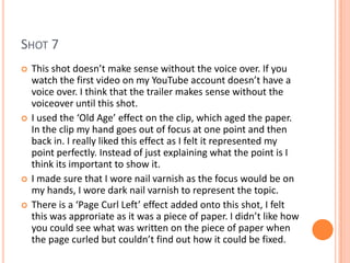 SHOT 7
   This shot doesn’t make sense without the voice over. If you
    watch the first video on my YouTube account doesn’t have a
    voice over. I think that the trailer makes sense without the
    voiceover until this shot.
   I used the ‘Old Age’ effect on the clip, which aged the paper.
    In the clip my hand goes out of focus at one point and then
    back in. I really liked this effect as I felt it represented my
    point perfectly. Instead of just explaining what the point is I
    think its important to show it.
   I made sure that I wore nail varnish as the focus would be on
    my hands, I wore dark nail varnish to represent the topic.
   There is a ‘Page Curl Left’ effect added onto this shot, I felt
    this was approriate as it was a piece of paper. I didn’t like how
    you could see what was written on the piece of paper when
    the page curled but couldn’t find out how it could be fixed.
 
