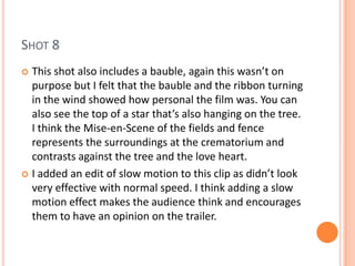 SHOT 8
 This shot also includes a bauble, again this wasn’t on
  purpose but I felt that the bauble and the ribbon turning
  in the wind showed how personal the film was. You can
  also see the top of a star that’s also hanging on the tree.
  I think the Mise-en-Scene of the fields and fence
  represents the surroundings at the crematorium and
  contrasts against the tree and the love heart.
 I added an edit of slow motion to this clip as didn’t look
  very effective with normal speed. I think adding a slow
  motion effect makes the audience think and encourages
  them to have an opinion on the trailer.
 